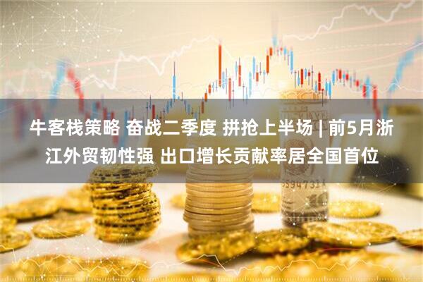 牛客栈策略 奋战二季度 拼抢上半场 | 前5月浙江外贸韧性强 出口增长贡献率居全国首位