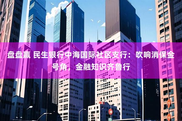 盘盘赢 民生银行中海国际社区支行：吹响消保金号角，金融知识齐鲁行