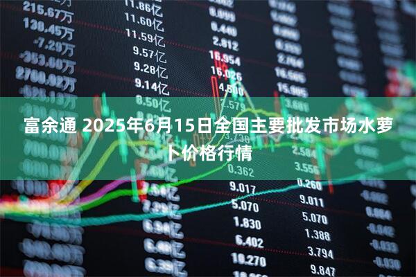 富余通 2025年6月15日全国主要批发市场水萝卜价格行情