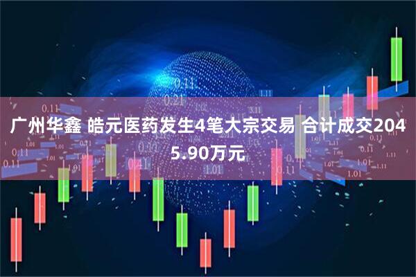 广州华鑫 皓元医药发生4笔大宗交易 合计成交2045.90万元