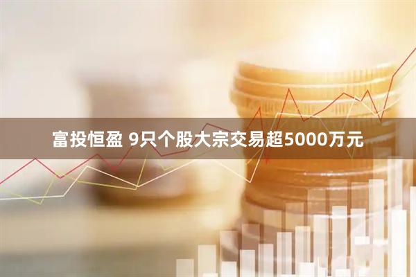富投恒盈 9只个股大宗交易超5000万元