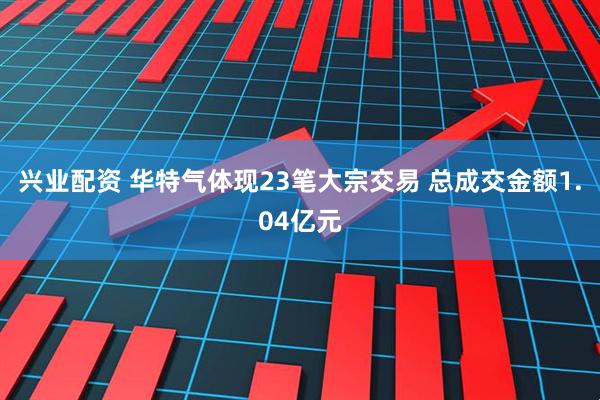 兴业配资 华特气体现23笔大宗交易 总成交金额1.04亿元