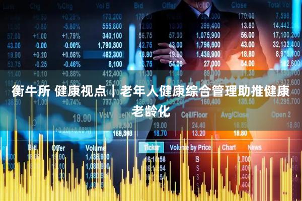 衡牛所 健康视点｜老年人健康综合管理助推健康老龄化
