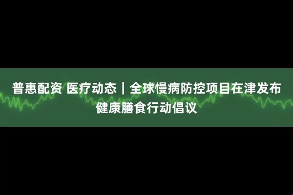 普惠配资 医疗动态｜全球慢病防控项目在津发布健康膳食行动倡议