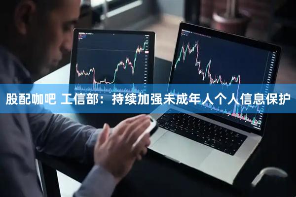 股配咖吧 工信部：持续加强未成年人个人信息保护