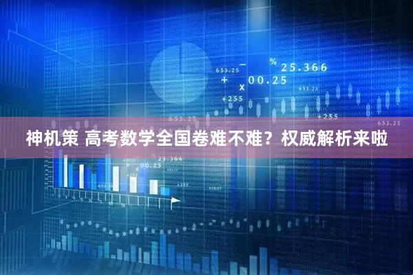 神机策 高考数学全国卷难不难？权威解析来啦