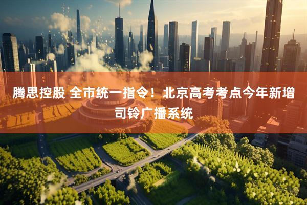 腾思控股 全市统一指令！北京高考考点今年新增司铃广播系统