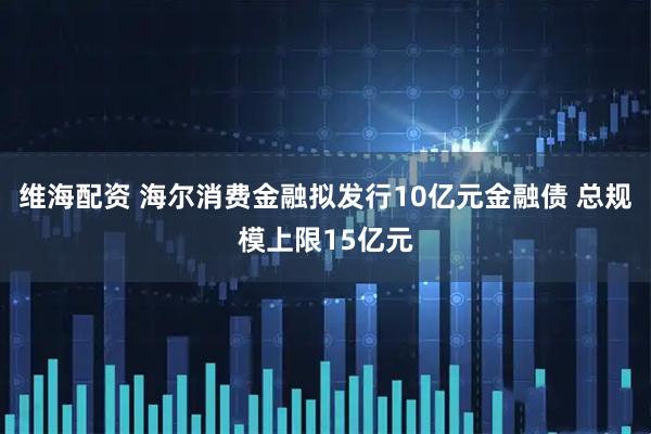 维海配资 海尔消费金融拟发行10亿元金融债 总规模上限15亿元