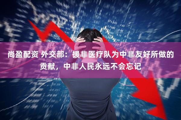 尚盈配资 外交部：援非医疗队为中非友好所做的贡献，中非人民永远不会忘记