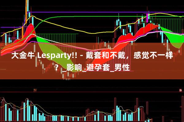 大金牛 Lesparty!! - 戴套和不戴，感觉不一样？_影响_避孕套_男性