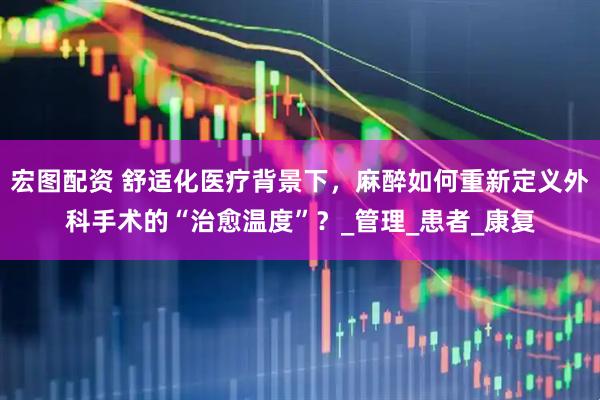 宏图配资 舒适化医疗背景下，麻醉如何重新定义外科手术的“治愈温度”？_管理_患者_康复