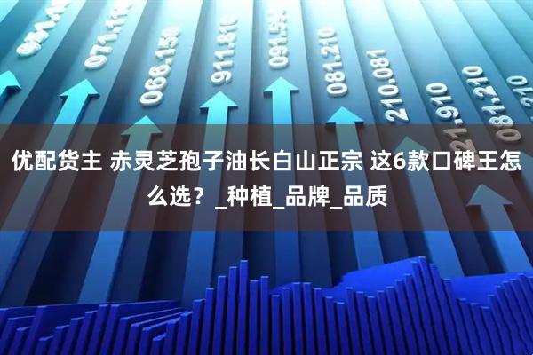 优配货主 赤灵芝孢子油长白山正宗 这6款口碑王怎么选？_种植_品牌_品质