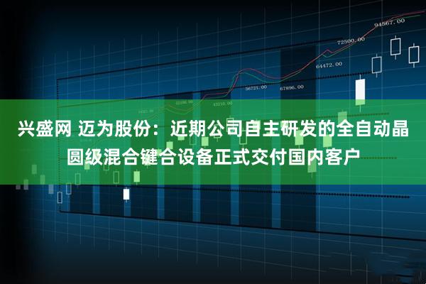 兴盛网 迈为股份：近期公司自主研发的全自动晶圆级混合键合设备正式交付国内客户