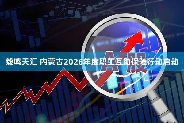 毅鸣天汇 内蒙古2026年度职工互助保障行动启动
