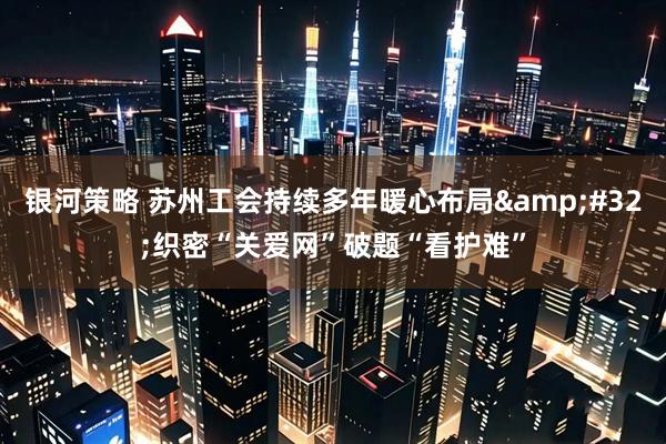 银河策略 苏州工会持续多年暖心布局 织密“关爱网”破题“看护难”