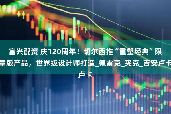 富兴配资 庆120周年！切尔西推“重塑经典”限量版产品，世界级设计师打造_德雷克_夹克_吉安卢卡