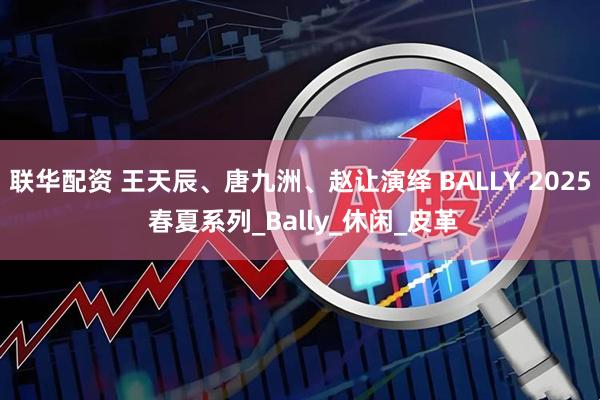 联华配资 王天辰、唐九洲、赵让演绎 BALLY 2025 春夏系列_Bally_休闲_皮革