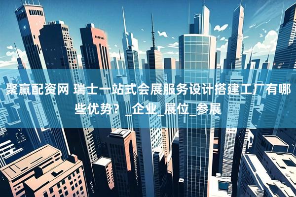 聚赢配资网 瑞士一站式会展服务设计搭建工厂有哪些优势？_企业_展位_参展