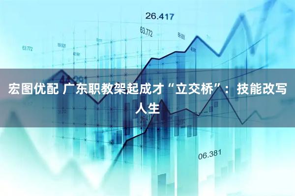 宏图优配 广东职教架起成才“立交桥”：技能改写人生