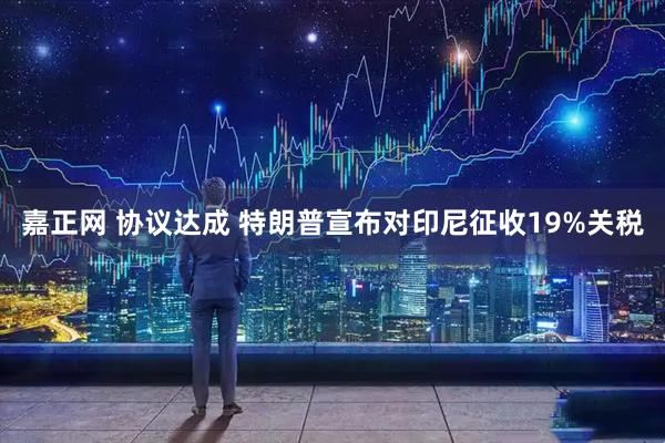 嘉正网 协议达成 特朗普宣布对印尼征收19%关税