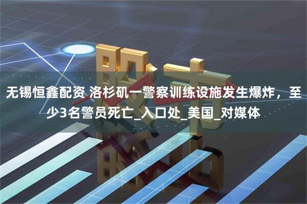 无锡恒鑫配资 洛杉矶一警察训练设施发生爆炸，至少3名警员死亡_入口处_美国_对媒体