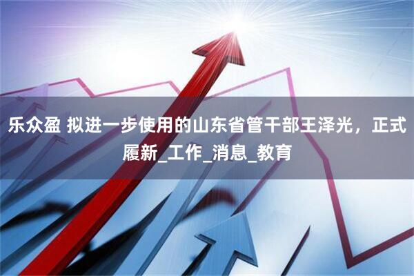 乐众盈 拟进一步使用的山东省管干部王泽光，正式履新_工作_消息_教育
