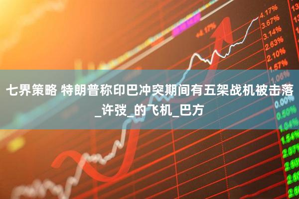 七界策略 特朗普称印巴冲突期间有五架战机被击落_许弢_的飞机_巴方
