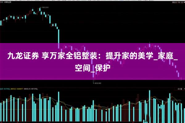 九龙证券 享万家全铝整装：提升家的美学_家庭_空间_保护
