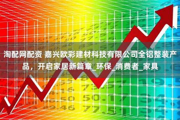 淘配网配资 嘉兴欧彩建材科技有限公司全铝整装产品，开启家居新篇章_环保_消费者_家具