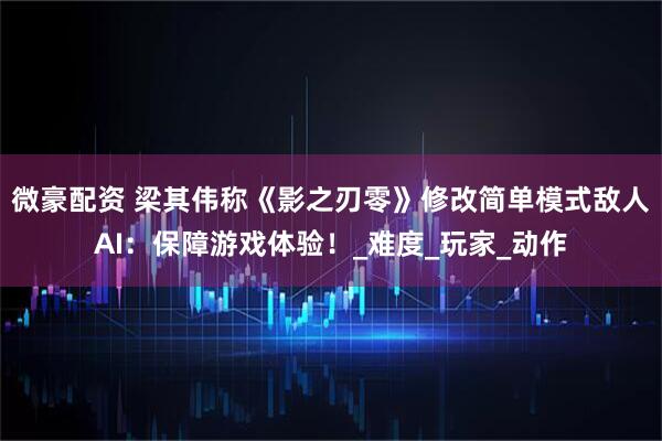 微豪配资 梁其伟称《影之刃零》修改简单模式敌人AI：保障游戏体验！_难度_玩家_动作