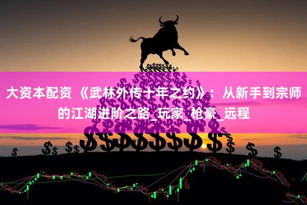 大资本配资 《武林外传十年之约》：从新手到宗师的江湖进阶之路_玩家_枪豪_远程