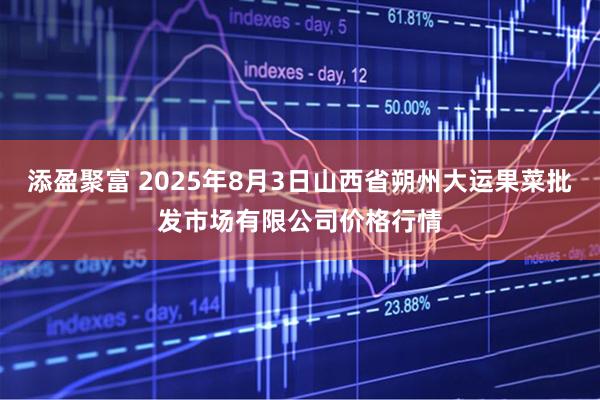 添盈聚富 2025年8月3日山西省朔州大运果菜批发市场有限公司价格行情