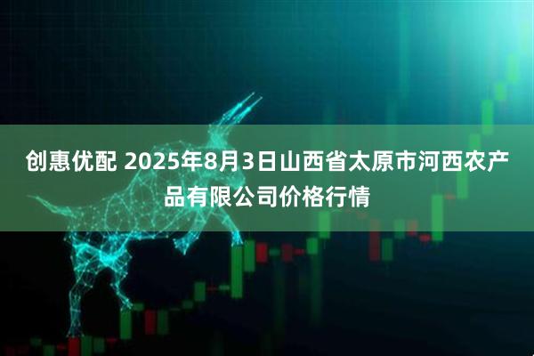 创惠优配 2025年8月3日山西省太原市河西农产品有限公司价格行情