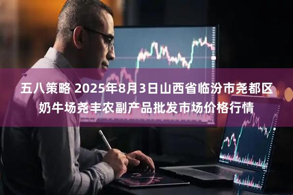五八策略 2025年8月3日山西省临汾市尧都区奶牛场尧丰农副产品批发市场价格行情