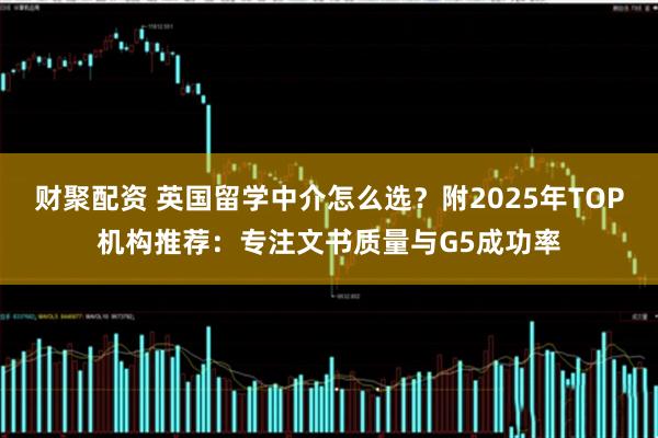 财聚配资 英国留学中介怎么选？附2025年TOP机构推荐：专注文书质量与G5成功率