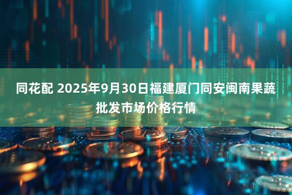 同花配 2025年9月30日福建厦门同安闽南果蔬批发市场价格行情