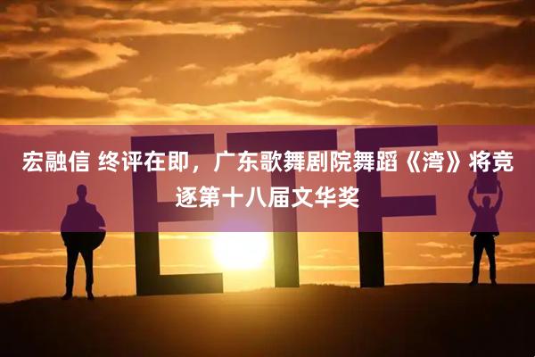 宏融信 终评在即，广东歌舞剧院舞蹈《湾》将竞逐第十八届文华奖