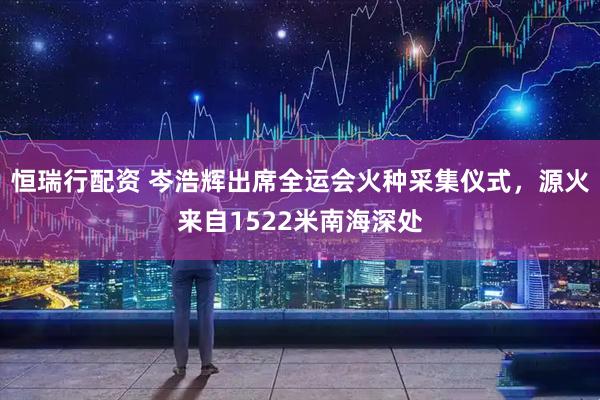 恒瑞行配资 岑浩辉出席全运会火种采集仪式，源火来自1522米南海深处