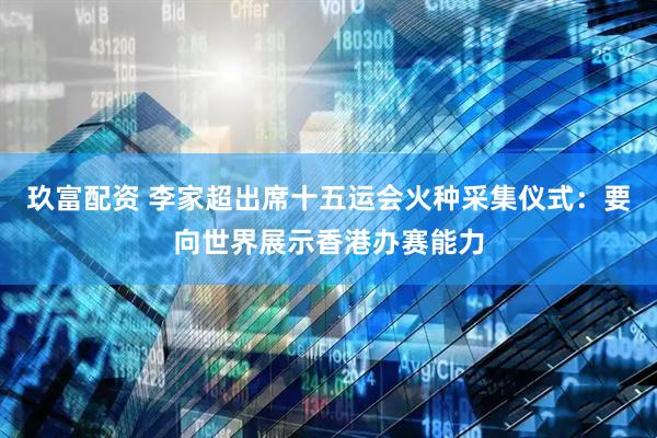 玖富配资 李家超出席十五运会火种采集仪式：要向世界展示香港办赛能力