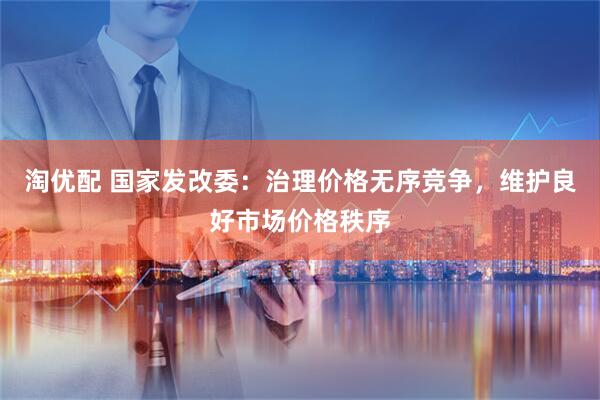 淘优配 国家发改委：治理价格无序竞争，维护良好市场价格秩序