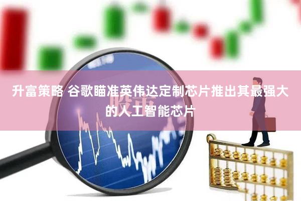 升富策略 谷歌瞄准英伟达定制芯片推出其最强大的人工智能芯片