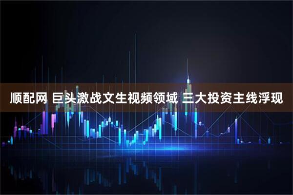 顺配网 巨头激战文生视频领域 三大投资主线浮现