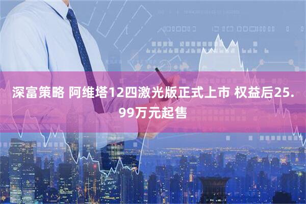 深富策略 阿维塔12四激光版正式上市 权益后25.99万元起售