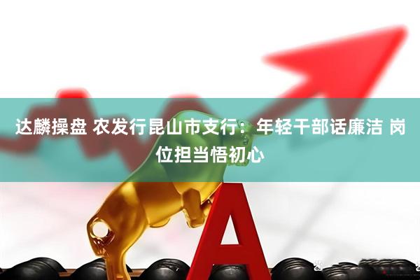 达麟操盘 农发行昆山市支行：年轻干部话廉洁 岗位担当悟初心