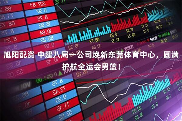 旭阳配资 中建八局一公司焕新东莞体育中心，圆满护航全运会男篮！