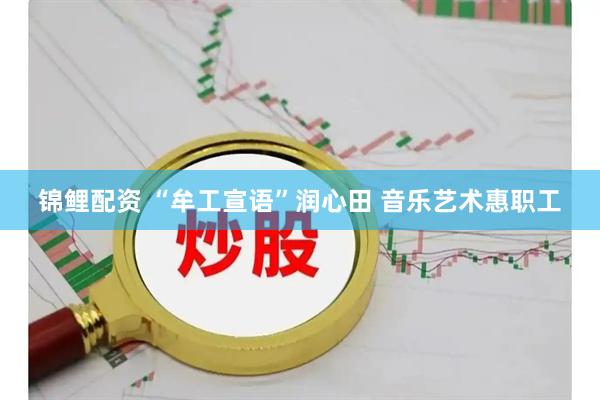 锦鲤配资 “牟工宣语”润心田 音乐艺术惠职工