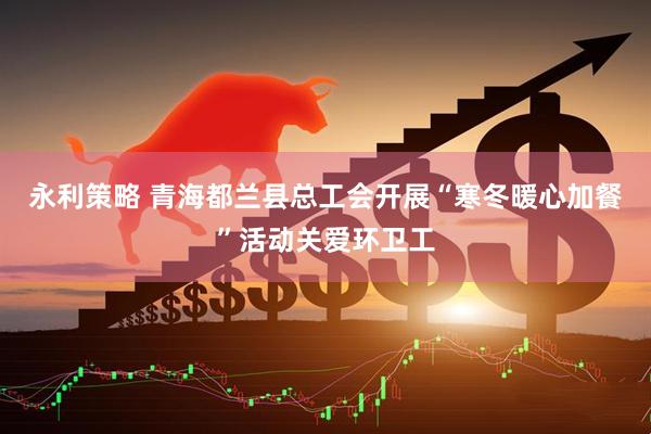 永利策略 青海都兰县总工会开展“寒冬暖心加餐”活动关爱环卫工