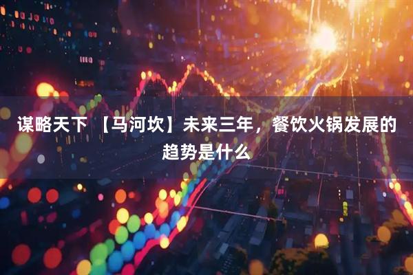 谋略天下 【马河坎】未来三年，餐饮火锅发展的趋势是什么