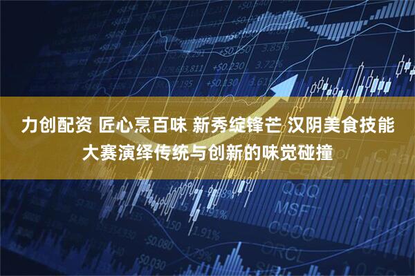 力创配资 匠心烹百味 新秀绽锋芒 汉阴美食技能大赛演绎传统与创新的味觉碰撞